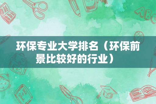 环保专业大学排名（环保前景比较好的行业） 