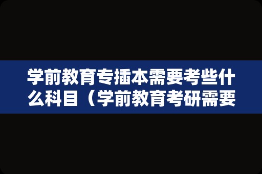 学前教育专插本需要考些什么科目（学前教育考研需要考哪些科目）