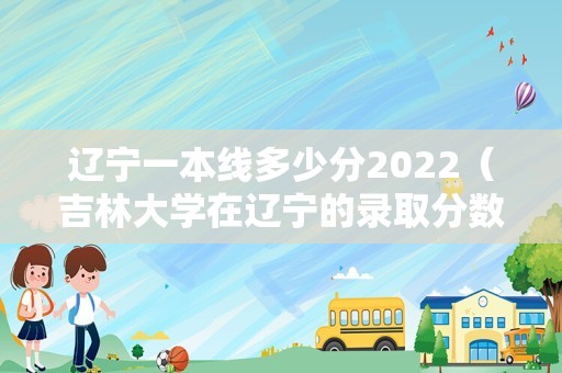 辽宁一本线多少分2022（吉林大学在辽宁的录取分数线） 