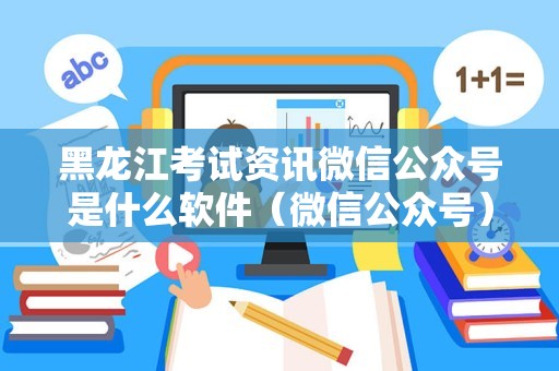 黑龙江考试资讯微信公众号是什么软件（微信公众号） 