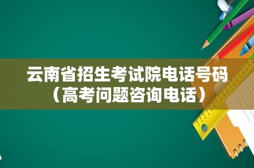 云南省招生考试院电话号码（高考问题咨询电话） 