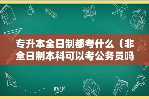 专升本全日制都考什么（非全日制本科可以考公务员吗） 