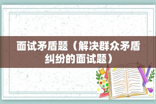 面试矛盾题（解决群众矛盾纠纷的面试题）