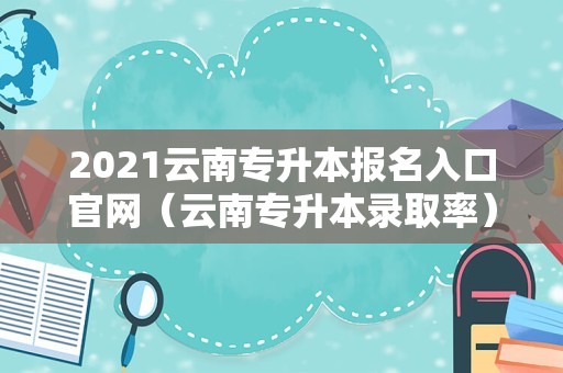 2021云南专升本报名入口官网（云南专升本录取率） 