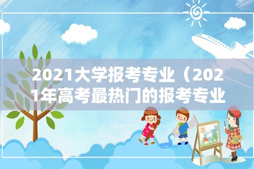 2021大学报考专业（2021年高考最热门的报考专业） 