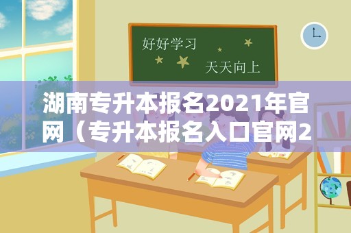 湖南专升本报名2021年官网（专升本报名入口官网2021时间湖南） 