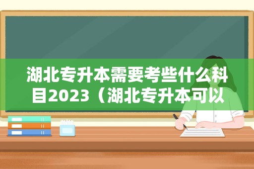 湖北专升本需要考些什么科目2023（湖北专升本可以报考哪些大学及专业）