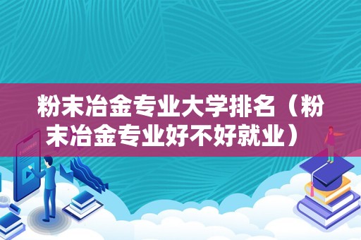 粉末冶金专业大学排名（粉末冶金专业好不好就业） 