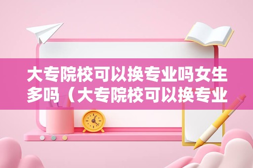 大专院校可以换专业吗女生多吗（大专院校可以换专业吗女生多吗）