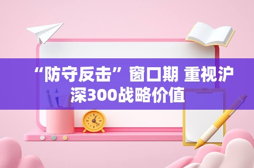 “防守反击”窗口期 重视沪深300战略价值