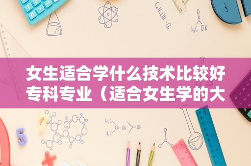 女生适合学什么技术比较好专科专业（适合女生学的大专专业） 