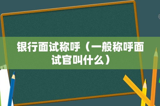 银行面试称呼（一般称呼面试官叫什么）