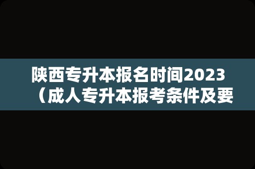 陕西专升本报名时间2023（成人专升本报考条件及要求） 