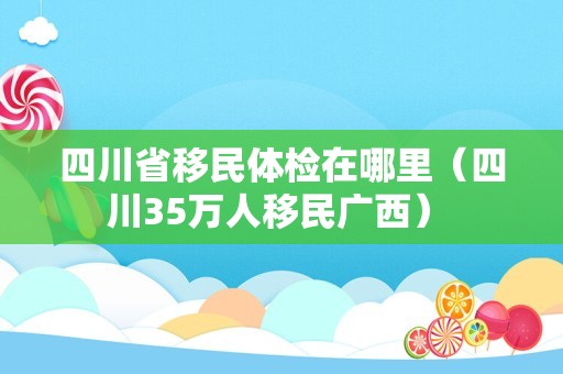 四川省移民体检在哪里（四川35万人移民广西） 