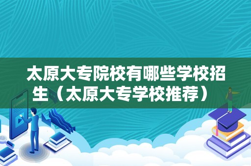 太原大专院校有哪些学校招生（太原大专学校推荐） 