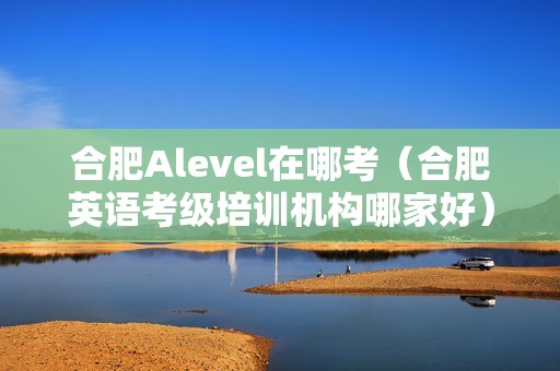 合肥Alevel在哪考（合肥英语考级培训机构哪家好）