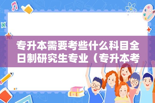 专升本需要考些什么科目全日制研究生专业（专升本考研究生） 