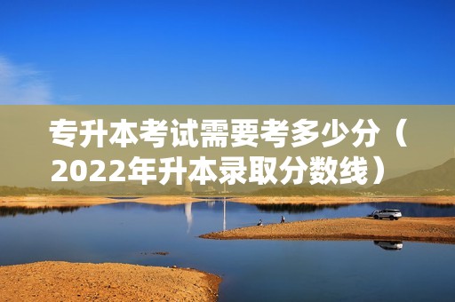 专升本考试需要考多少分（2022年升本录取分数线） 