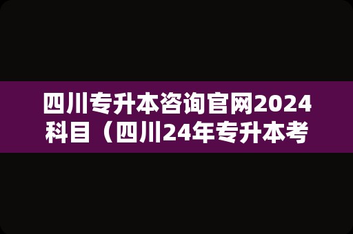 四川专升本咨询官网2024科目（四川24年专升本考纲） 