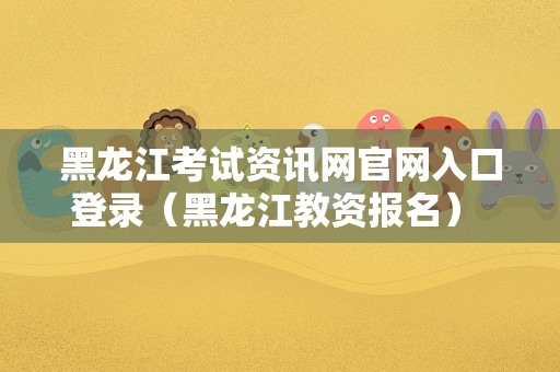 黑龙江考试资讯网官网入口登录（黑龙江教资报名） 