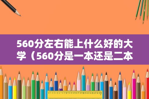 560分左右能上什么好的大学（560分是一本还是二本） 