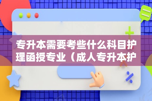 专升本需要考些什么科目护理函授专业（成人专升本护理考试科目有哪些）