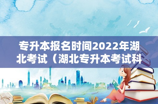 专升本报名时间2022年湖北考试（湖北专升本考试科目时间） 