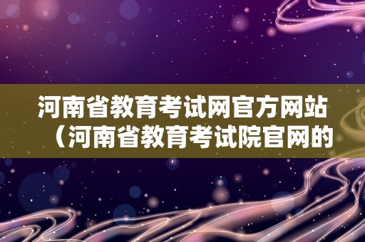 河南省教育考试网官方网站（河南省教育考试院官网的信息内容）