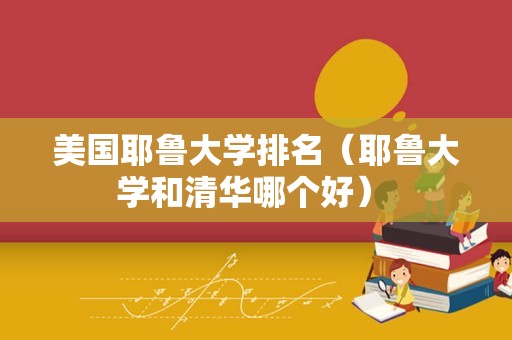 美国耶鲁大学排名（耶鲁大学和清华哪个好） 