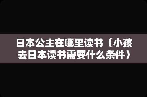 日本公主在哪里读书（小孩去日本读书需要什么条件） 