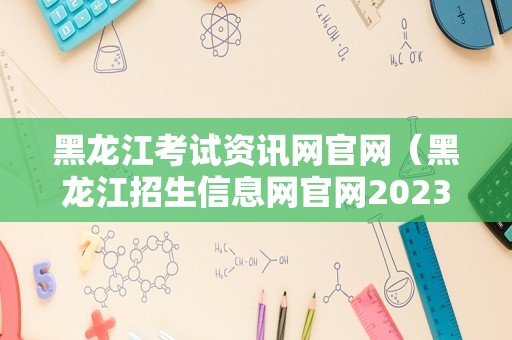 黑龙江考试资讯网官网（黑龙江招生信息网官网2023） 