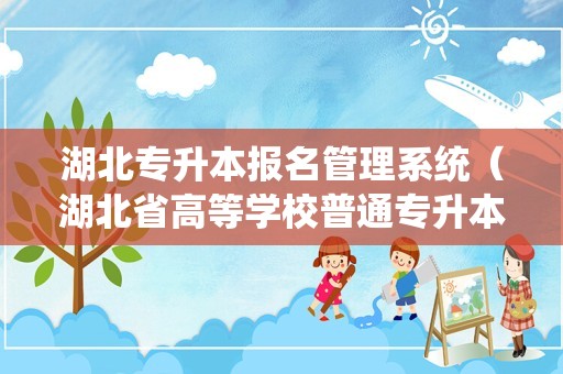 湖北专升本报名管理系统（湖北省高等学校普通专升本报名平台）