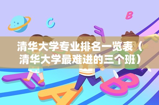 清华大学专业排名一览表（清华大学最难进的三个班）