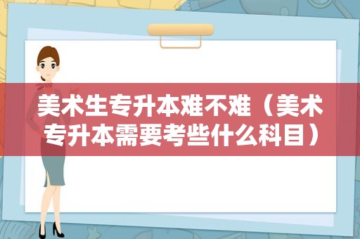 美术生专升本难不难（美术专升本需要考些什么科目） 