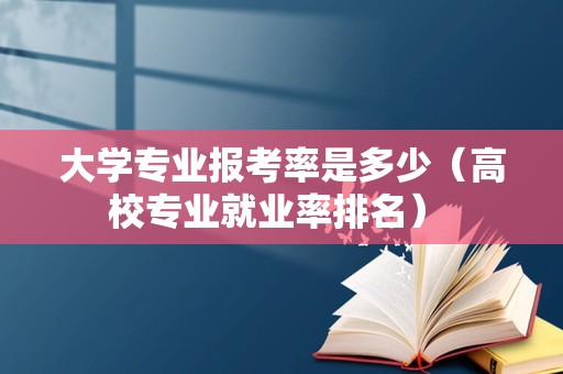 大学专业报考率是多少（高校专业就业率排名） 