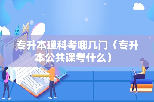 专升本理科考哪几门（专升本公共课考什么） 