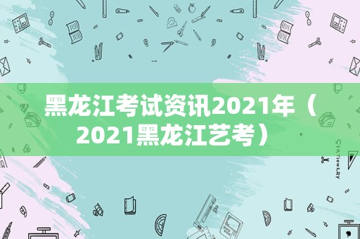 黑龙江考试资讯2021年（2021黑龙江艺考） 