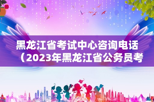 黑龙江省考试中心咨询电话（2023年黑龙江省公务员考试报名时间）