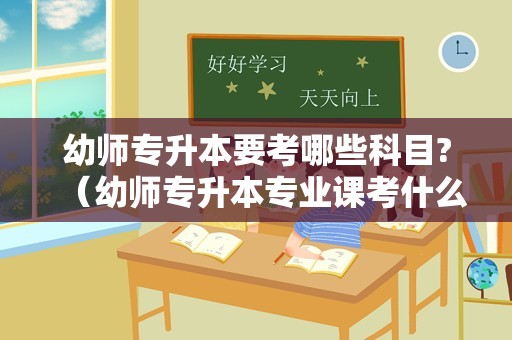 幼师专升本要考哪些科目?（幼师专升本专业课考什么） 