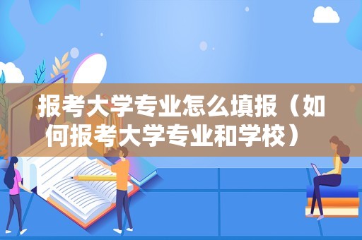 报考大学专业怎么填报（如何报考大学专业和学校） 