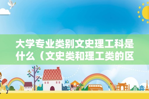 大学专业类别文史理工科是什么（文史类和理工类的区别） 