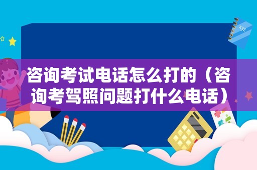 咨询考试电话怎么打的（咨询考驾照问题打什么电话） 