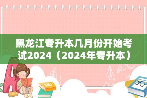 黑龙江专升本几月份开始考试2024（2024年专升本） 