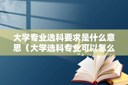 大学专业选科要求是什么意思（大学选科专业可以怎么选）