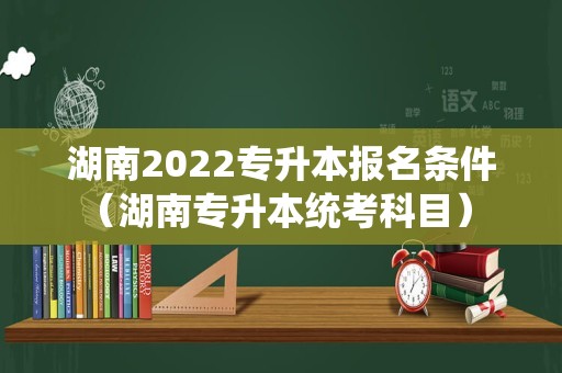 湖南2022专升本报名条件（湖南专升本统考科目） 