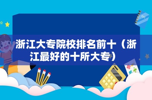 浙江大专院校排名前十（浙江最好的十所大专） 