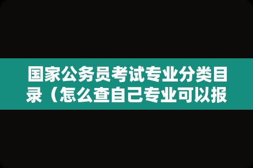 国家公务员考试专业分类目录（怎么查自己专业可以报哪些公务员）