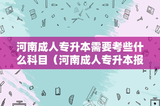 河南成人专升本需要考些什么科目（河南成人专升本报名时间） 