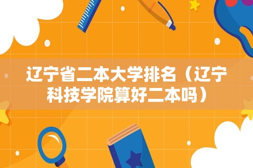 辽宁省二本大学排名（辽宁科技学院算好二本吗）