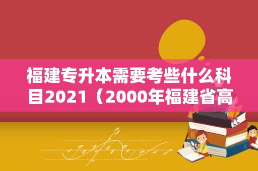 福建专升本需要考些什么科目2021（2000年福建省高考科目） 